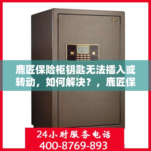 鹿匠保险柜钥匙无法插入或转动，如何解决？，鹿匠保险柜钥匙插不进去或转动失灵，快速解决指南！