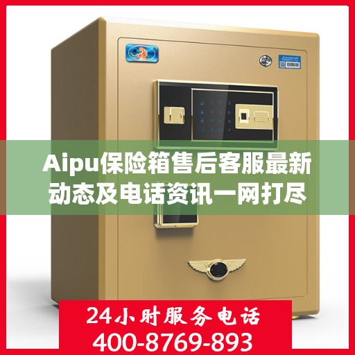 Aipu保险箱售后客服最新动态及电话资讯一网打尽